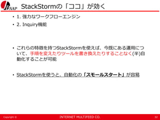 INTERNET MULTIFEED CO.Copyright ©
StackStormの「ココ」が効く
• 1. 強力なワークフローエンジン
• 2. Inquiry機能
• これらの特徴を持つStackStormを使えば、今既にある運用につ
いて、手順を変えたりツールを書き換えたりすることなく(半)自
動化することが可能
• StackStormを使うと、自動化の「スモールスタート」が容易
32
 