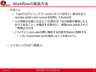 INTERNET MULTIFEED CO.Copyright ©
Workflowの実装方法
• やること
• 「sshでログインしてツールのコマンドを叩く」部分を全て
remote-shell-cmd runnerを利用してAction化
• 人の判断が必要となるところ(例えば「出力結果が意図したと
おりであること」を確認する部分)に、都度core.askを入れて
一時停止させる
• (ついでに) core.askの際に確認する内容をSlackに投稿する
• いちいちst2のWeb GUIを確認しなくても済むように
• とてもシンプルかつ愚直 
36
 