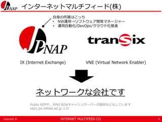 INTERNET MULTIFEED CO.Copyright ©
インターネットマルチフィード(株)
4
IX (Internet Exchange) VNE (Virtual Network Enabler)
ネットワークな会社です
Public NTPや、RPKI ROAキャッシュサーバーの提供などもしています
ntp1.jst.mfeed.ad.jp とか
自身の所属はこっち
• NW運用→ソフトウェア開発マネージャー
• 運用自動化/DevOps/クラウド化推進
 