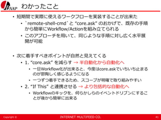 INTERNET MULTIFEED CO.Copyright ©
わかったこと
• 短期間で実際に使えるワークフローを実装することが出来た
• `remote-shell-cmd`と “core.ask” のおかげで、既存の手順
から簡単にWorkflow/Actionを組み立てられる
• このアプローチを用いて、同じような手順に対し広く水平展
開が可能
• 次に着手すべきポイントが自然と見えてくる
• 1. “core.ask” を減らす → 半自動化から自動化へ
• 一旦Workflow化が出来ると、今度はcore.askでいちいち止まる
のが鬱陶しく感じるようになる
• 一つずつ着手できるため、スコープが明確で取り組みやすい
• 2. “If This” と連携させる → より包括的な自動化へ
• Workflowのキックを、何らかしらのイベントドリブンにするこ
とが後から簡単に出来る
41
 