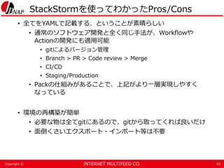 INTERNET MULTIFEED CO.Copyright ©
StackStormを使ってわかったPros/Cons
• 全てをYAMLで記載する、ということが素晴らしい
• 通常のソフトウェア開発と全く同じ手法が、Workflowや
Actionの開発にも適用可能
• gitによるバージョン管理
• Branch > PR > Code review > Merge
• CI/CD
• Staging/Production
• Packの仕組みがあることで、上記がより一層実現しやすく
なっている
• 環境の再構築が簡単
• 必要な物は全てgitにあるので、gitから取ってくれば良いだけ
• 面倒くさいエクスポート・インポート等は不要
42
 