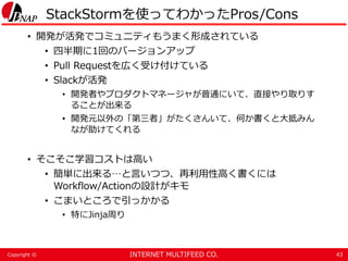 INTERNET MULTIFEED CO.Copyright ©
StackStormを使ってわかったPros/Cons
• 開発が活発でコミュニティもうまく形成されている
• 四半期に1回のバージョンアップ
• Pull Requestを広く受け付けている
• Slackが活発
• 開発者やプロダクトマネージャが普通にいて、直接やり取りす
ることが出来る
• 開発元以外の「第三者」がたくさんいて、何か書くと大抵みん
なが助けてくれる
• そこそこ学習コストは高い
• 簡単に出来る…と言いつつ、再利用性高く書くには
Workflow/Actionの設計がキモ
• こまいところで引っかかる
• 特にJinja周り
43
 