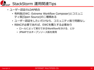 INTERNET MULTIFEED CO.Copyright ©
StackStorm 運用関連Tips
• ユーザー認証のLDAP統合
• 有料版(EWC: Extreme Workflow Composer)とコミュニ
ティ版(Open Source)の二種類ある
• ユーザー認証をしたいだけなら、コミュニティ版で問題なし
• RBACが必要であれば、EWCを購入する必要あり
• ロールによって実行できるWorkflowを分ける、とか
• JPNAPではオープンソース版を使用
47
 