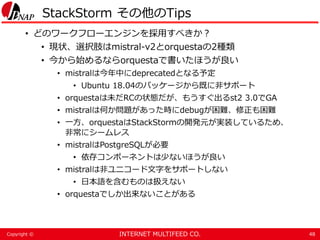 INTERNET MULTIFEED CO.Copyright ©
StackStorm その他のTips
• どのワークフローエンジンを採用すべきか？
• 現状、選択肢はmistral-v2とorquestaの2種類
• 今から始めるならorquestaで書いたほうが良い
• mistralは今年中にdeprecatedとなる予定
• Ubuntu 18.04のパッケージから既に非サポート
• orquestaは未だRCの状態だが、もうすぐ出るst2 3.0でGA
• mistralは何か問題があった時にdebugが困難、修正も困難
• 一方、orquestaはStackStormの開発元が実装しているため、
非常にシームレス
• mistralはPostgreSQLが必要
• 依存コンポーネントは少ないほうが良い
• mistralは非ユニコード文字をサポートしない
• 日本語を含むものは扱えない
• orquestaでしか出来ないことがある
48
 