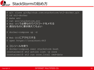 INTERNET MULTIFEED CO.Copyright ©
StackStormの始め方
49
$ git clone git@github.com:stackstorm/st2-docker.git
$ cd st2-docker
$ make env
$ cat env/stackstorm.env
# Web GUIで必要なのでパスワードをメモる
# 適当なものに書き換えてもよい
$ docker-compose up –d
# Web GUIにアクセスする
$ open https://localhost:443
# コンソールを使う
$ docker-compose exec stackstorm bash
(container)$ st2 action list –p core
(container)$ st2 run core.local cmd=date
 