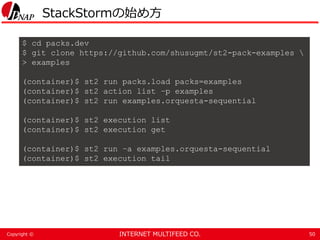 INTERNET MULTIFEED CO.Copyright ©
StackStormの始め方
50
$ cd packs.dev
$ git clone https://github.com/shusugmt/st2-pack-examples 
> examples
(container)$ st2 run packs.load packs=examples
(container)$ st2 action list –p examples
(container)$ st2 run examples.orquesta-sequential
(container)$ st2 execution list
(container)$ st2 execution get
(container)$ st2 run –a examples.orquesta-sequential
(container)$ st2 execution tail
 