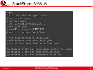 INTERNET MULTIFEED CO.Copyright ©
StackStormの始め方
51
$ pwd
/path/to/st2-docker/packs.dev
$ mkdir your-pack
$ cd your-pack
$ cp ../examples/pack.yaml .
$ vim pack.yaml
# nameを”your-pack”に変更する
$ mkdir –p actions/workflows
$ vim actions/action1.meta.yaml
$ vim actions/workflow1.meta.yaml
$ vim actions/workflows/workflow1.yaml
(container)$ st2 run packs.load packs=your-pack
(container)$ st2 run your-pack.action1
(container)$ st2 run your-pack.workflow1
 