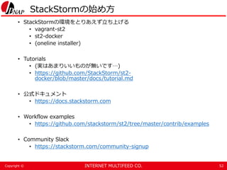 INTERNET MULTIFEED CO.Copyright ©
StackStormの始め方
• StackStormの環境をとりあえず立ち上げる
• vagrant-st2
• st2-docker
• (oneline installer)
• Tutorials
• (実はあまりいいものが無いです…)
• https://github.com/StackStorm/st2-
docker/blob/master/docs/tutorial.md
• 公式ドキュメント
• https://docs.stackstorm.com
• Workflow examples
• https://github.com/stackstorm/st2/tree/master/contrib/examples
• Community Slack
• https://stackstorm.com/community-signup
52
 