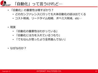 INTERNET MULTIFEED CO.Copyright ©
「自動化」って言うけれど…
• 「自動化」の重要性は増すばかり？
• どのカンファレンスに行っても大体自動化の話は出てくる
• コスト削減、リードタイム短縮、オペミス削減、etc…
• 現実
• 「自動化の重要性はわかっている」
• 「自動化には力を入れているつもり」
• 「でもなんか思ったより全然進んでない」
• なぜなのか？
8
 
