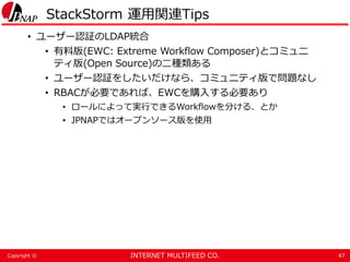 INTERNET MULTIFEED CO.Copyright ©
StackStorm 運用関連Tips
• ユーザー認証のLDAP統合
• 有料版(EWC: Extreme Workflow Composer)とコミュニ
ティ版(Open ...