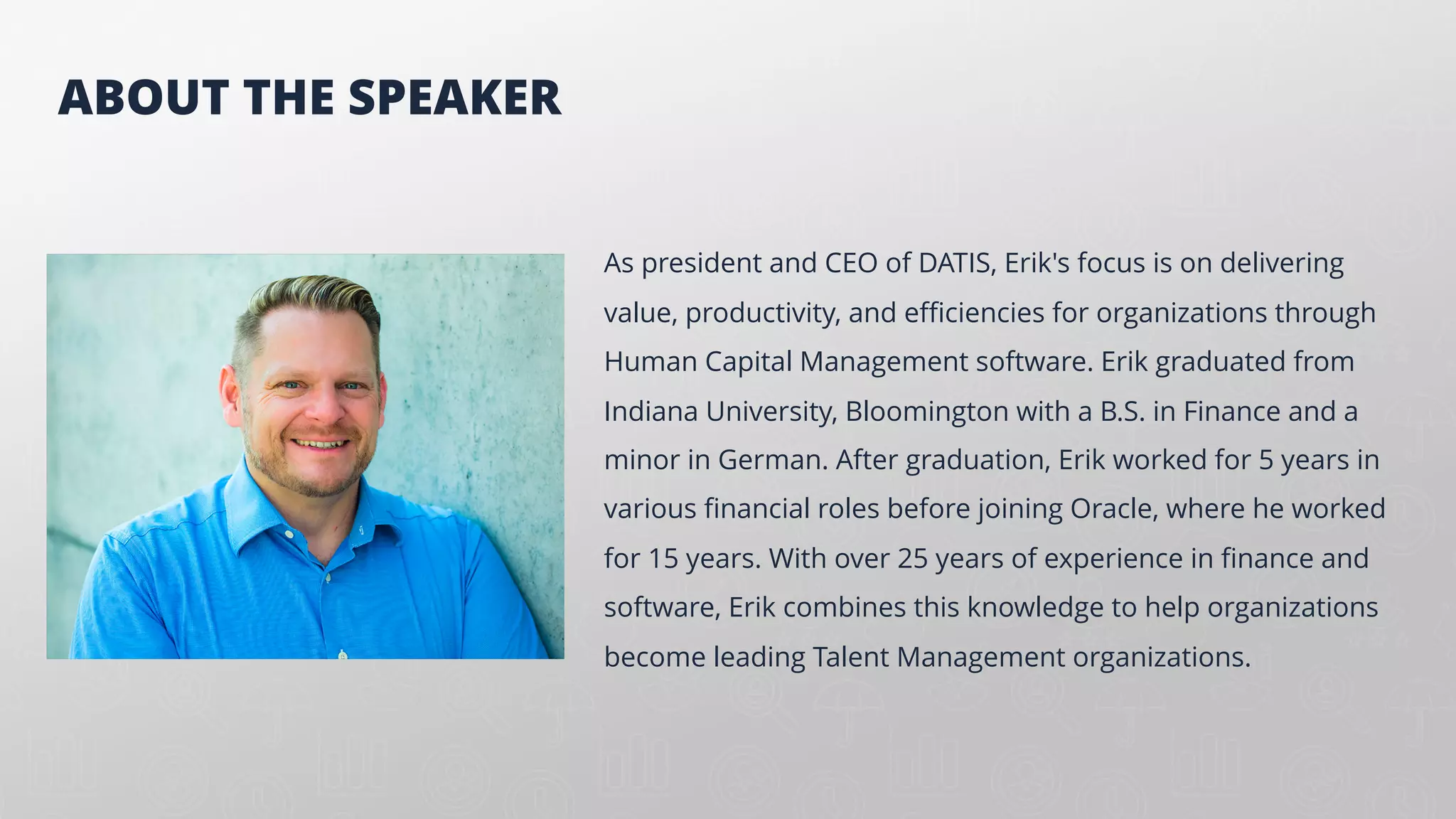 As president and CEO of DATIS, Erik's focus is on delivering
value, productivity, and efficiencies for organizations through
Human Capital Management software. Erik graduated from
Indiana University, Bloomington with a B.S. in Finance and a
minor in German. After graduation, Erik worked for 5 years in
various financial roles before joining Oracle, where he worked
for 15 years. With over 25 years of experience in finance and
software, Erik combines this knowledge to help organizations
become leading Talent Management organizations.
ABOUT THE SPEAKER
 