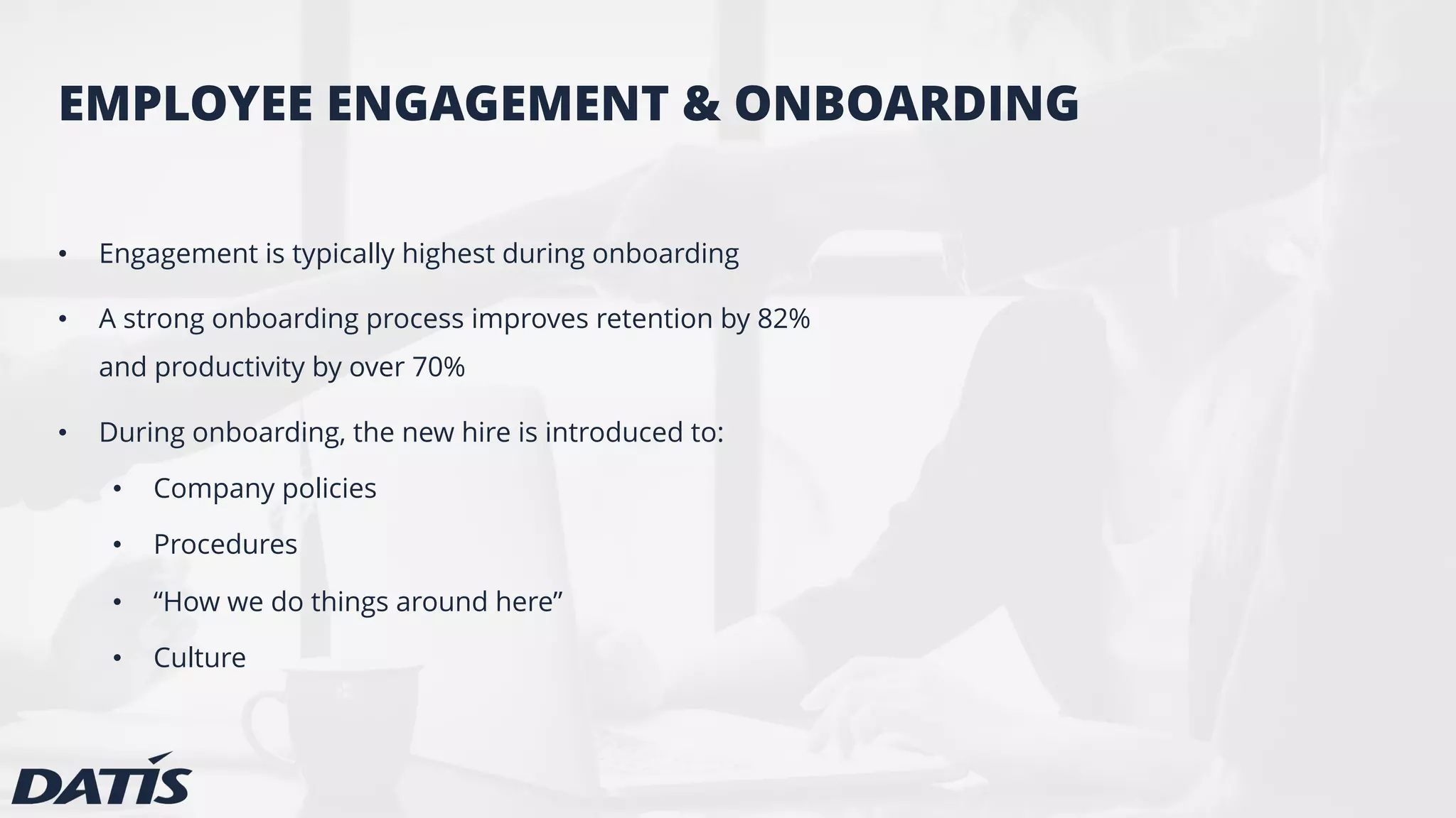 EMPLOYEE ENGAGEMENT & ONBOARDING
• Engagement is typically highest during onboarding
• A strong onboarding process improves retention by 82%
and productivity by over 70%
• During onboarding, the new hire is introduced to:
• Company policies
• Procedures
• “How we do things around here”
• Culture
 