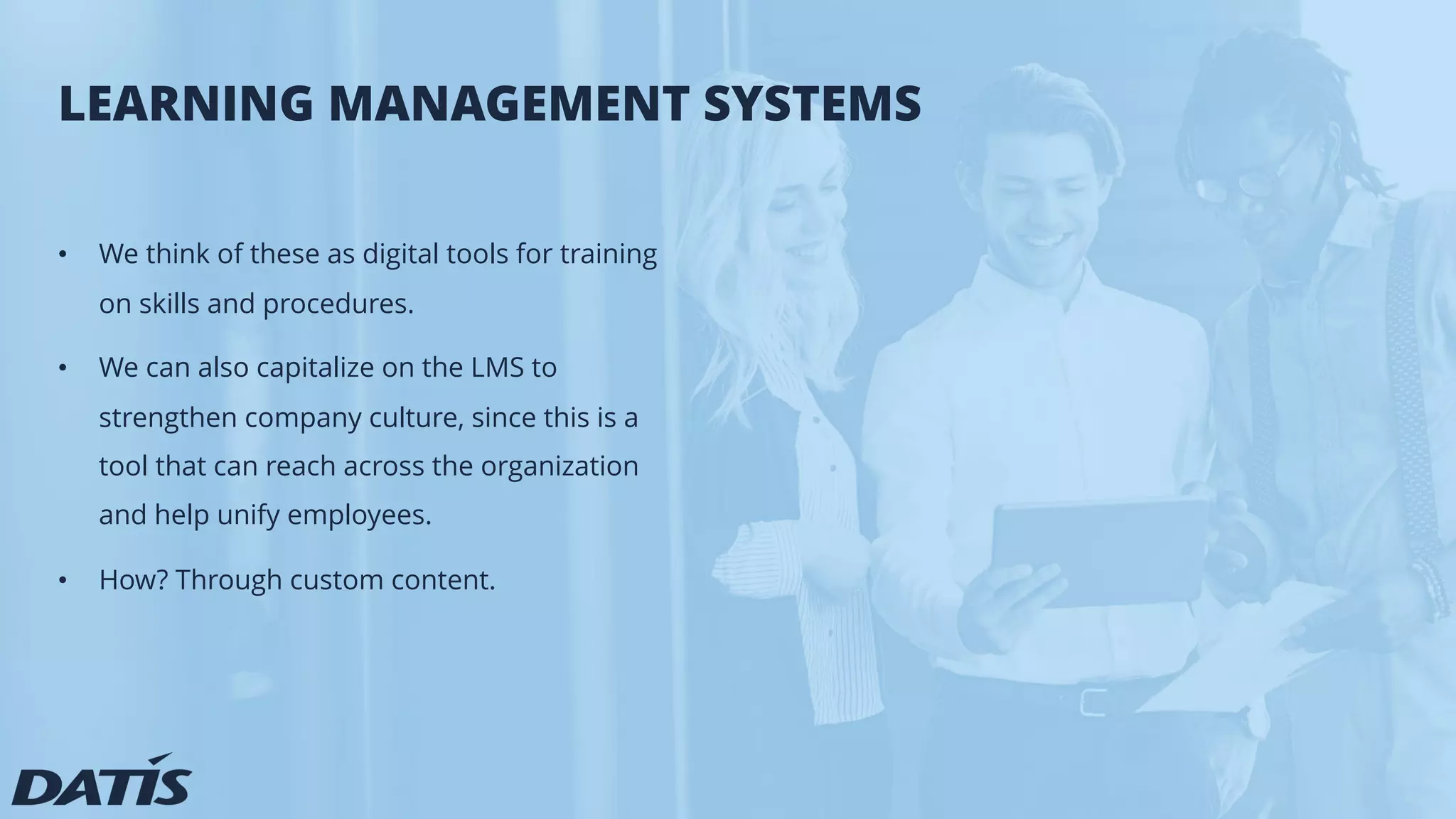LEARNING MANAGEMENT SYSTEMS
• We think of these as digital tools for training
on skills and procedures.
• We can also capitalize on the LMS to
strengthen company culture, since this is a
tool that can reach across the organization
and help unify employees.
• How? Through custom content.
 