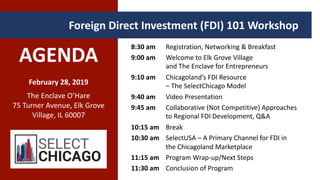 AGENDA
February 28, 2019
The Enclave O’Hare
75 Turner Avenue, Elk Grove
Village, IL 60007
Foreign Direct Investment (FDI) 101 Workshop .
8:30 am Registration, Networking & Breakfast
9:00 am Welcome to Elk Grove Village
and The Enclave for Entrepreneurs
9:10 am Chicagoland’s FDI Resource
– The SelectChicago Model
9:40 am Video Presentation
9:45 am Collaborative (Not Competitive) Approaches
to Regional FDI Development, Q&A
10:15 am Break
10:30 am SelectUSA – A Primary Channel for FDI in
the Chicagoland Marketplace
11:15 am Program Wrap-up/Next Steps
11:30 am Conclusion of Program
 
