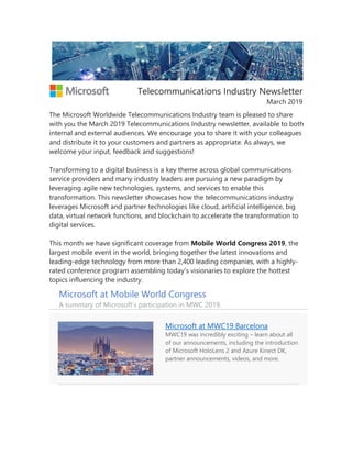 Telecommunications Industry Newsletter
March 2019
The Microsoft Worldwide Telecommunications Industry team is pleased to share
with you the March 2019 Telecommunications Industry newsletter, available to both
internal and external audiences. We encourage you to share it with your colleagues
and distribute it to your customers and partners as appropriate. As always, we
welcome your input, feedback and suggestions!
Transforming to a digital business is a key theme across global communications
service providers and many industry leaders are pursuing a new paradigm by
leveraging agile new technologies, systems, and services to enable this
transformation. This newsletter showcases how the telecommunications industry
leverages Microsoft and partner technologies like cloud, artificial intelligence, big
data, virtual network functions, and blockchain to accelerate the transformation to
digital services.
This month we have significant coverage from Mobile World Congress 2019, the
largest mobile event in the world, bringing together the latest innovations and
leading-edge technology from more than 2,400 leading companies, with a highly-
rated conference program assembling today’s visionaries to explore the hottest
topics influencing the industry.
Microsoft at Mobile World Congress
A summary of Microsoft’s participation in MWC 2019.
Microsoft at MWC19 Barcelona
MWC19 was incredibly exciting – learn about all
of our announcements, including the introduction
of Microsoft HoloLens 2 and Azure Kinect DK,
partner announcements, videos, and more.
 