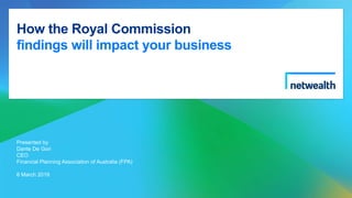How the Royal Commission
findings will impact your business
Presented by
Dante De Gori
CEO
Financial Planning Association of Australia (FPA)
6 March 2019
 