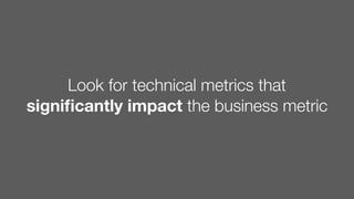 Look for technical metrics that
signiﬁcantly impact the business metric
 