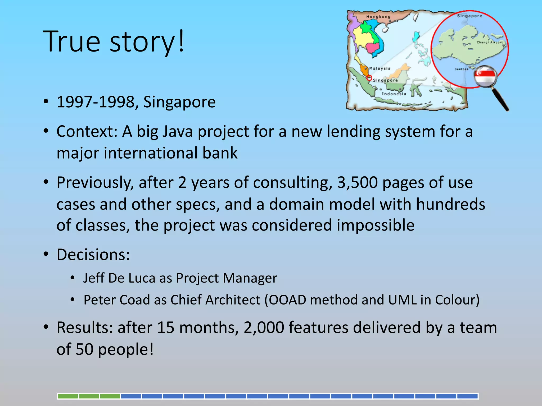 True story!
• 1997-1998, Singapore
• Context: A big Java project for a new lending system for a
major international bank
• Previously, after 2 years of consulting, 3,500 pages of use
cases and other specs, and a domain model with hundreds
of classes, the project was considered impossible
• Decisions:
• Jeff De Luca as Project Manager
• Peter Coad as Chief Architect (OOAD method and UML in Colour)
• Results: after 15 months, 2,000 features delivered by a team
of 50 people!
 