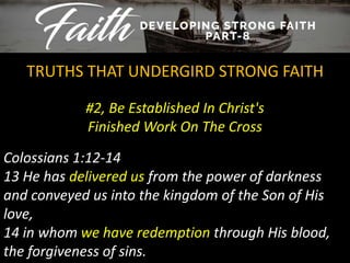 #2, Be Established In Christ's
Finished Work On The Cross
TRUTHS THAT UNDERGIRD STRONG FAITH
Colossians 1:12-14
13 He has delivered us from the power of darkness
and conveyed us into the kingdom of the Son of His
love,
14 in whom we have redemption through His blood,
the forgiveness of sins.
 