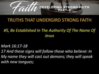 #5, Be Established In The Authority Of The Name Of
Jesus
TRUTHS THAT UNDERGIRD STRONG FAITH
Mark 16:17-18
17 And these signs will follow those who believe: In
My name they will cast out demons; they will speak
with new tongues;
 