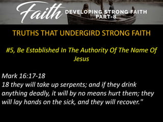 #5, Be Established In The Authority Of The Name Of
Jesus
TRUTHS THAT UNDERGIRD STRONG FAITH
Mark 16:17-18
18 they will take up serpents; and if they drink
anything deadly, it will by no means hurt them; they
will lay hands on the sick, and they will recover."
 