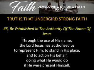 #5, Be Established In The Authority Of The Name Of
Jesus
TRUTHS THAT UNDERGIRD STRONG FAITH
Through the use of His name,
the Lord Jesus has authorized us
to represent Him, to stand in His place,
and to act on His behalf,
doing what He would do
if He were present Himself.
 