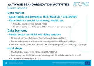 This project has received funding from the European Union’s Horizon 2020
research and innovation programme under grant agreement Nº 732679
11
Conclusions
• Data Market
• Data Models and Semantics (ETSI NGSI-LD / ETSI SAREF)
• Data Quality is crucial for Industry, Health, etc.
• Metadata being defined by IEEE P2510
• Certification Process & Vendors / Manufacturers being integrated
• Data Economy
• Health sector is criticial and highly sensitive
• Financial services & Public/Private health organizations
• Data marketplaces with auto-brokerings not feasible at this stage
• Wearables and personal devices (IEEE 1073) target of Data Quality challenge
• Next steps
• Started chairing of IEEE P2510 (CISCO / HOPU)
• Follow-up the IEEE Process for labeling and CA validations -> DIHs / CA
• AI needs data quality from IoT
Standardization activities
ACTIVAGE STANDARDIZATION ACTIVITIES
 