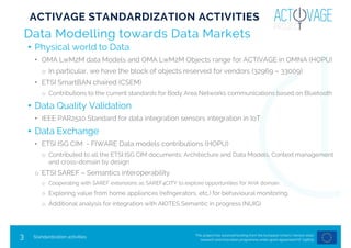 This project has received funding from the European Union’s Horizon 2020
research and innovation programme under grant agreement Nº 732679
3
Data Modelling towards Data Markets
• Physical world to Data
• OMA LwM2M data Models and OMA LwM2M Objects range for ACTIVAGE in OMNA (HOPU)
o In particular, we have the block of objects reserved for vendors (32969 – 33009)
• ETSI SmartBAN chaired (CSEM)
o Contributions to the current standards for Body Area Networks communications based on Bluetooth
• Data Quality Validation
• IEEE PAR2510 Standard for data integration sensors integration in IoT
• Data Exchange
• ETSI ISG CIM - FIWARE Data models contributions (HOPU)
o Contributed to all the ETSI ISG CIM documents: Architecture and Data Models, Context management
and cross-domain by design
o ETSI SAREF – Semantics interoperability
o Cooperating with SAREF extensions as SAREF4CITY to explore opportunities for AHA domain.
o Exploring value from home appliances (refrigerators, etc.) for behavioural monitoring.
o Additional analysis for integration with AIOTES Semantic in progress (NUIG)
Standardization activities
ACTIVAGE STANDARDIZATION ACTIVITIES
 