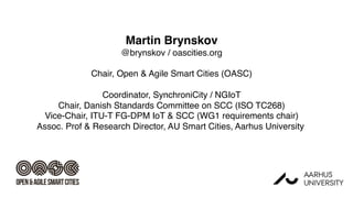 Martin Brynskov
@brynskov / oascities.org
Chair, Open & Agile Smart Cities (OASC)
Coordinator, SynchroniCity / NGIoT
Chair, Danish Standards Committee on SCC (ISO TC268)
Vice-Chair, ITU-T FG-DPM IoT & SCC (WG1 requirements chair)
Assoc. Prof & Research Director, AU Smart Cities, Aarhus University
 