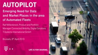 AUTOPILOT
Emerging Need for Data
and Market Places in the area
of Automated Fleets
Ralf Willenbrock, Product and Portfolio
Manager Connected Mobility, Digital Solutions
T-Systems International GmbH
Brussels, 8th April 2019
 