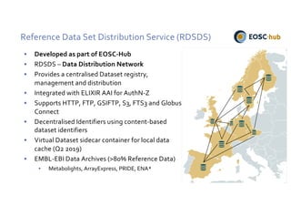 Reference Data Set Distribution Service (RDSDS)
• Developed as part of EOSC-Hub
• RDSDS – Data Distribution Network
• Provides a centralised Dataset registry,
management and distribution
• Integrated with ELIXIR AAI for AuthN-Z
• Supports HTTP, FTP, GSIFTP, S3, FTS3 and Globus
Connect
• Decentralised Identifiers using content-based
dataset identifiers
• Virtual Dataset sidecar container for local data
cache (Q2 2019)
• EMBL-EBI Data Archives (>80% Reference Data)
• Metabolights, ArrayExpress, PRIDE, ENA*
 