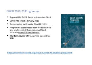 ELIXIR 2019-23 Programme
• Approved by ELIXIR Board in November 2018
• Came into effect 1 January 2019
• Accompanied by Financial Plan (2019-23)
• Programme coordinated from the ELIXIR Hub
and implemented through Annual Work
Plans via Commissioned Services
• Mid-term review of Programme planned for
2021
https://www.elixir-europe.org/about-us/what-we-do/elixir-programme
 