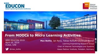 From MOOCs to Micro Learning Activities
Max Bothe, Jan Renz, Tobias Rohloff, Christoph Meinel
Learning Engineering Research Group
Chair of Internet Technologies and Systems
Hasso Plattner Institute, Potsdam, Germany
IEEE EDUCON 2019
April 10, 2019
Dubai, UAE
@max_bothe
 