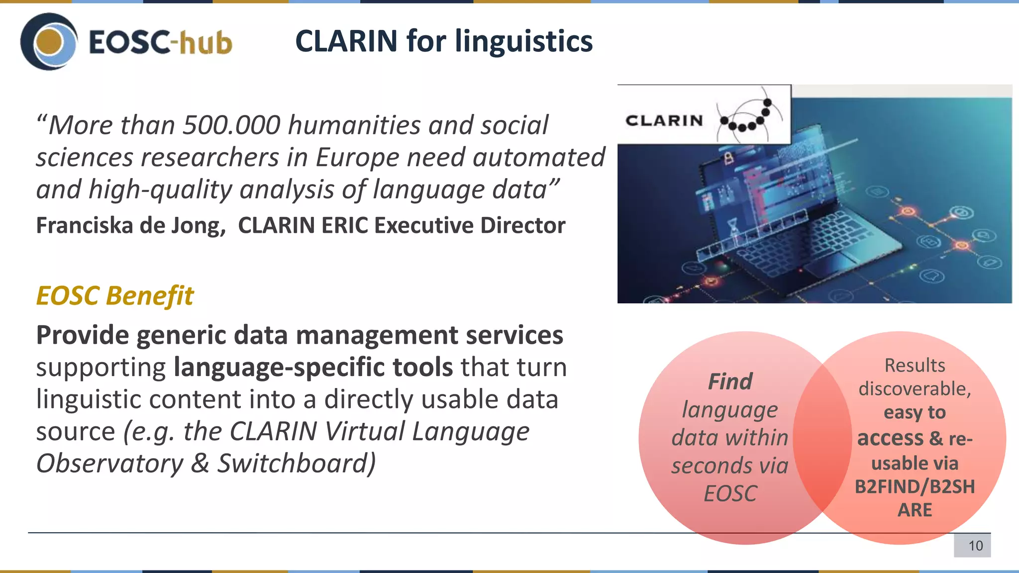 “More than 500.000 humanities and social
sciences researchers in Europe need automated
and high-quality analysis of language data”
Franciska de Jong, CLARIN ERIC Executive Director
EOSC Benefit
Provide generic data management services
supporting language-specific tools that turn
linguistic content into a directly usable data
source (e.g. the CLARIN Virtual Language
Observatory & Switchboard)
CLARIN for linguistics
Find
language
data within
seconds via
EOSC
Results
discoverable,
easy to
access & re-
usable via
B2FIND/B2SH
ARE
10
 