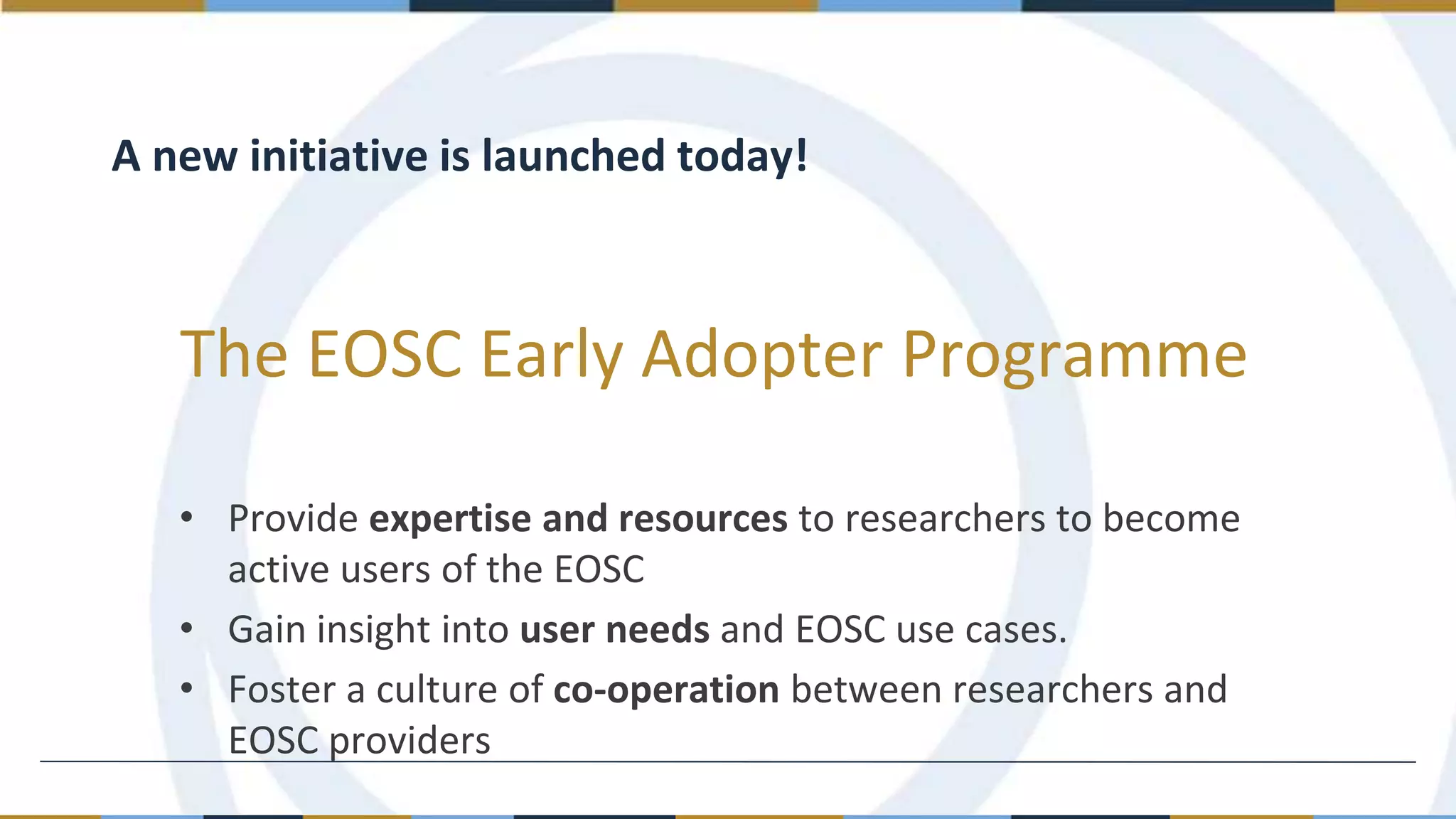 The EOSC Early Adopter Programme
A new initiative is launched today!
• Provide expertise and resources to researchers to become
active users of the EOSC
• Gain insight into user needs and EOSC use cases.
• Foster a culture of co-operation between researchers and
EOSC providers
 