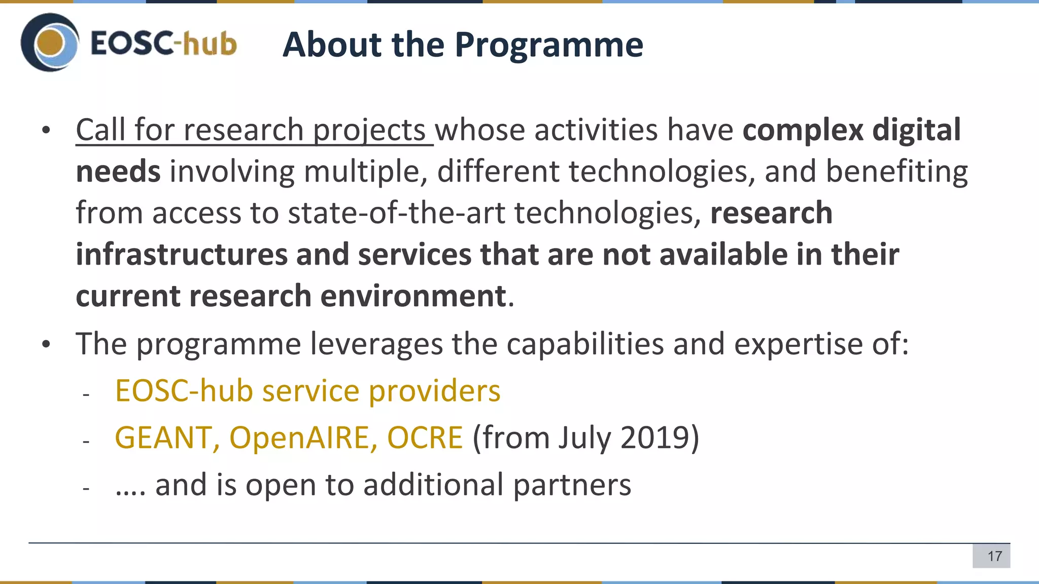 • Call for research projects whose activities have complex digital
needs involving multiple, different technologies, and benefiting
from access to state-of-the-art technologies, research
infrastructures and services that are not available in their
current research environment.
• The programme leverages the capabilities and expertise of:
- EOSC-hub service providers
- GEANT, OpenAIRE, OCRE (from July 2019)
- …. and is open to additional partners
About the Programme
17
 
