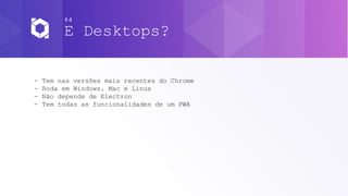 #4
E Desktops?
- Tem nas versões mais recentes do Chrome
- Roda em Windows, Mac e Linux
- Não depende de Electron
- Tem todas as funcionalidades de um PWA
 