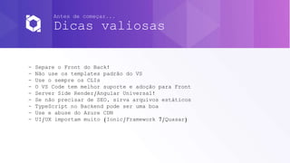 Antes de começar...
Dicas valiosas
- Separe o Front do Back!
- Não use os templates padrão do VS
- Use o sempre os CLIs
- O VS Code tem melhor suporte e adoção para Front
- Server Side Render/Angular Universal!
- Se não precisar de SEO, sirva arquivos estáticos
- TypeScript no Backend pode ser uma boa
- Use e abuse do Azure CDN
- UI/UX importam muito (Ionic/Framework 7/Quasar)
 