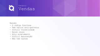 Cenário
Vendas
Resumo
- O código funciona
- Tem vários anti-patterns
- Difícil visibilidade
- Baixo reuso
- Alto acoplamento
- Difícil manutenção
- Não tem testes
 