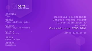 Material Selecionado
Cancele quando quiser
Cursos alinhados ao
mercado
Conteúdo novo TODO DIA!
https://balta.io
SEGUNDA
Vlog
TERÇA
Tutorial/Novas Aulas
QUARTA
Tutorial/Live Coding
QUINTA
Novas Aulas
SEXTA
Carreira Dev
SÁBADO
BaltaNews
 