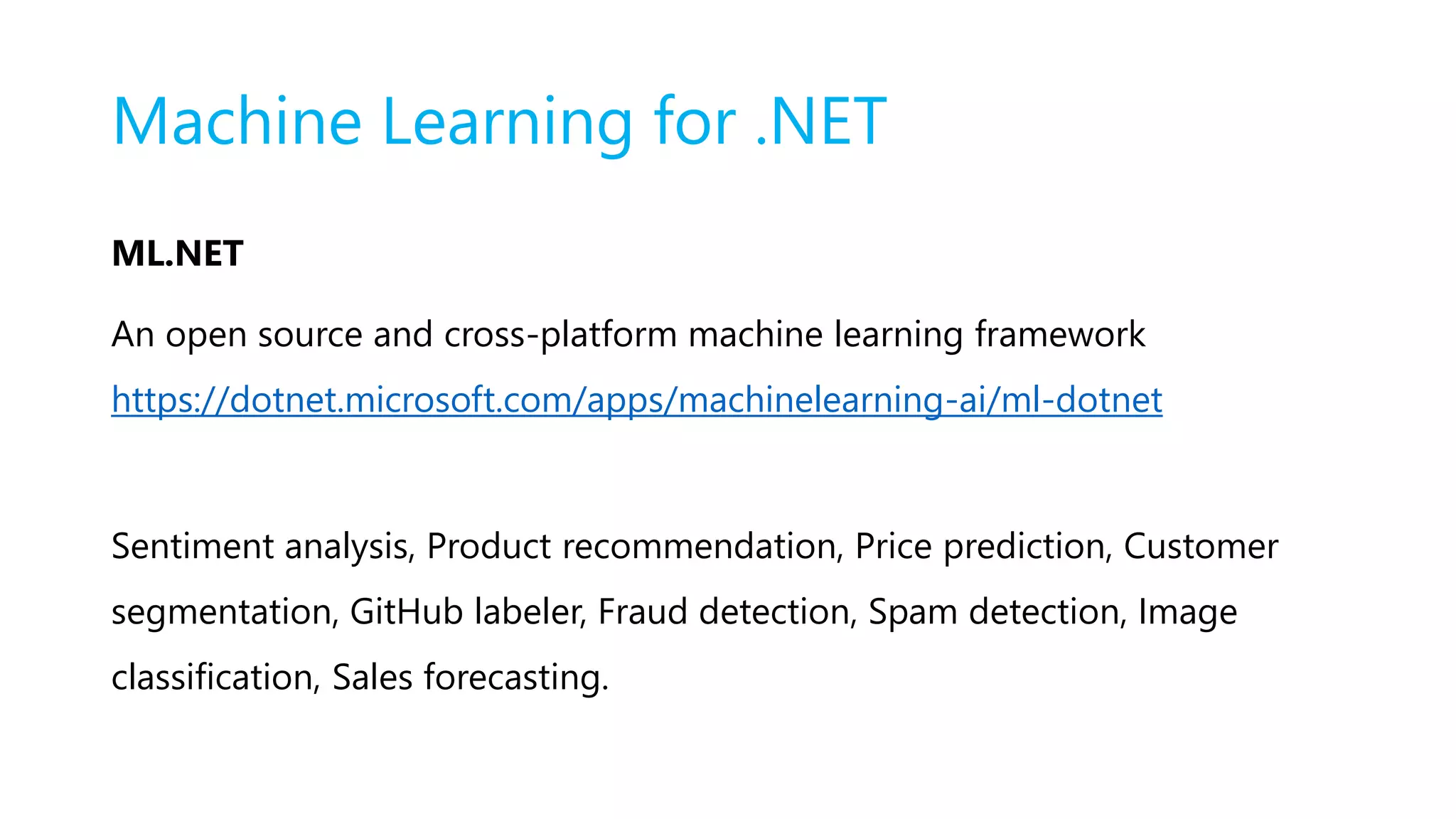 Machine Learning for .NET
ML.NET
An open source and cross-platform machine learning framework
https://dotnet.microsoft.com/apps/machinelearning-ai/ml-dotnet
Sentiment analysis, Product recommendation, Price prediction, Customer
segmentation, GitHub labeler, Fraud detection, Spam detection, Image
classification, Sales forecasting.
 