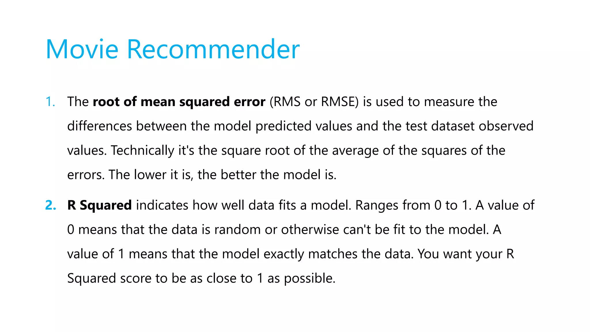 Movie Recommender
1. The root of mean squared error (RMS or RMSE) is used to measure the
differences between the model predicted values and the test dataset observed
values. Technically it's the square root of the average of the squares of the
errors. The lower it is, the better the model is.
2. R Squared indicates how well data fits a model. Ranges from 0 to 1. A value of
0 means that the data is random or otherwise can't be fit to the model. A
value of 1 means that the model exactly matches the data. You want your R
Squared score to be as close to 1 as possible.
 