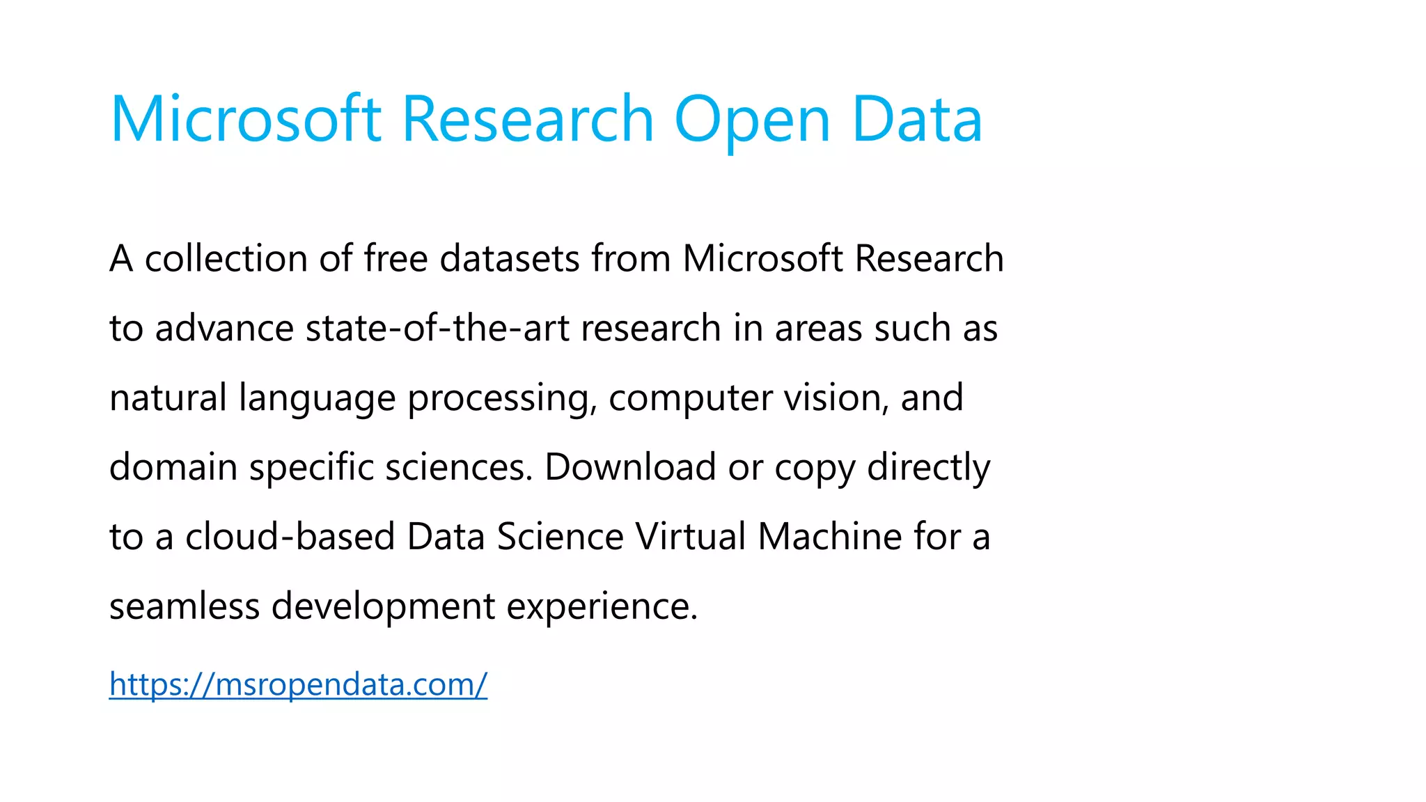 Microsoft Research Open Data
A collection of free datasets from Microsoft Research
to advance state-of-the-art research in areas such as
natural language processing, computer vision, and
domain specific sciences. Download or copy directly
to a cloud-based Data Science Virtual Machine for a
seamless development experience.
https://msropendata.com/
 