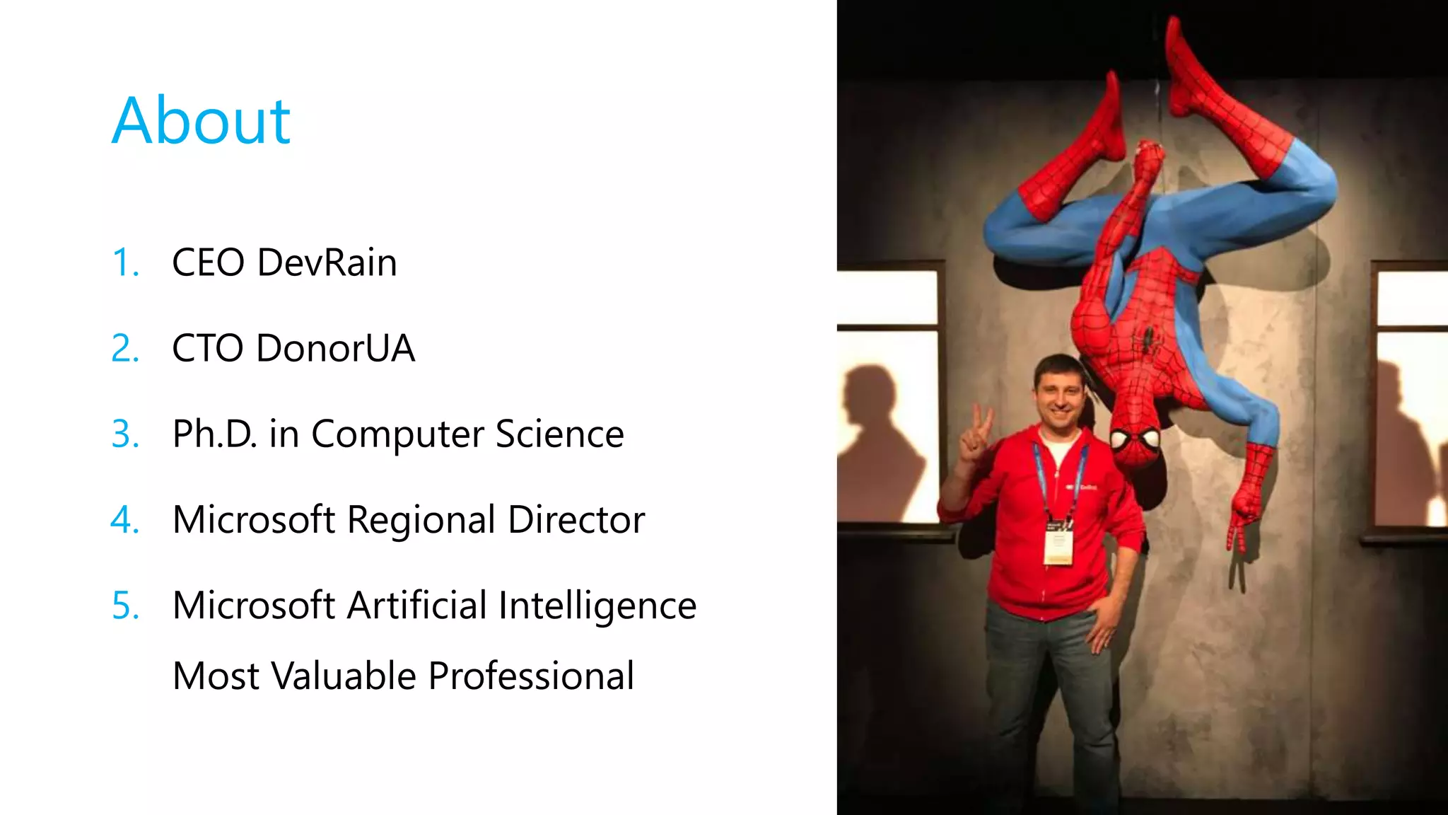 About
1. CEO DevRain
2. CTO DonorUA
3. Ph.D. in Computer Science
4. Microsoft Regional Director
5. Microsoft Artificial Intelligence
Most Valuable Professional
 