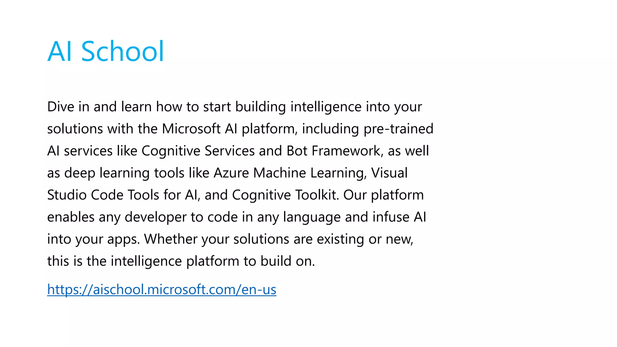 AI School
Dive in and learn how to start building intelligence into your
solutions with the Microsoft AI platform, including pre-trained
AI services like Cognitive Services and Bot Framework, as well
as deep learning tools like Azure Machine Learning, Visual
Studio Code Tools for AI, and Cognitive Toolkit. Our platform
enables any developer to code in any language and infuse AI
into your apps. Whether your solutions are existing or new,
this is the intelligence platform to build on.
https://aischool.microsoft.com/en-us
 