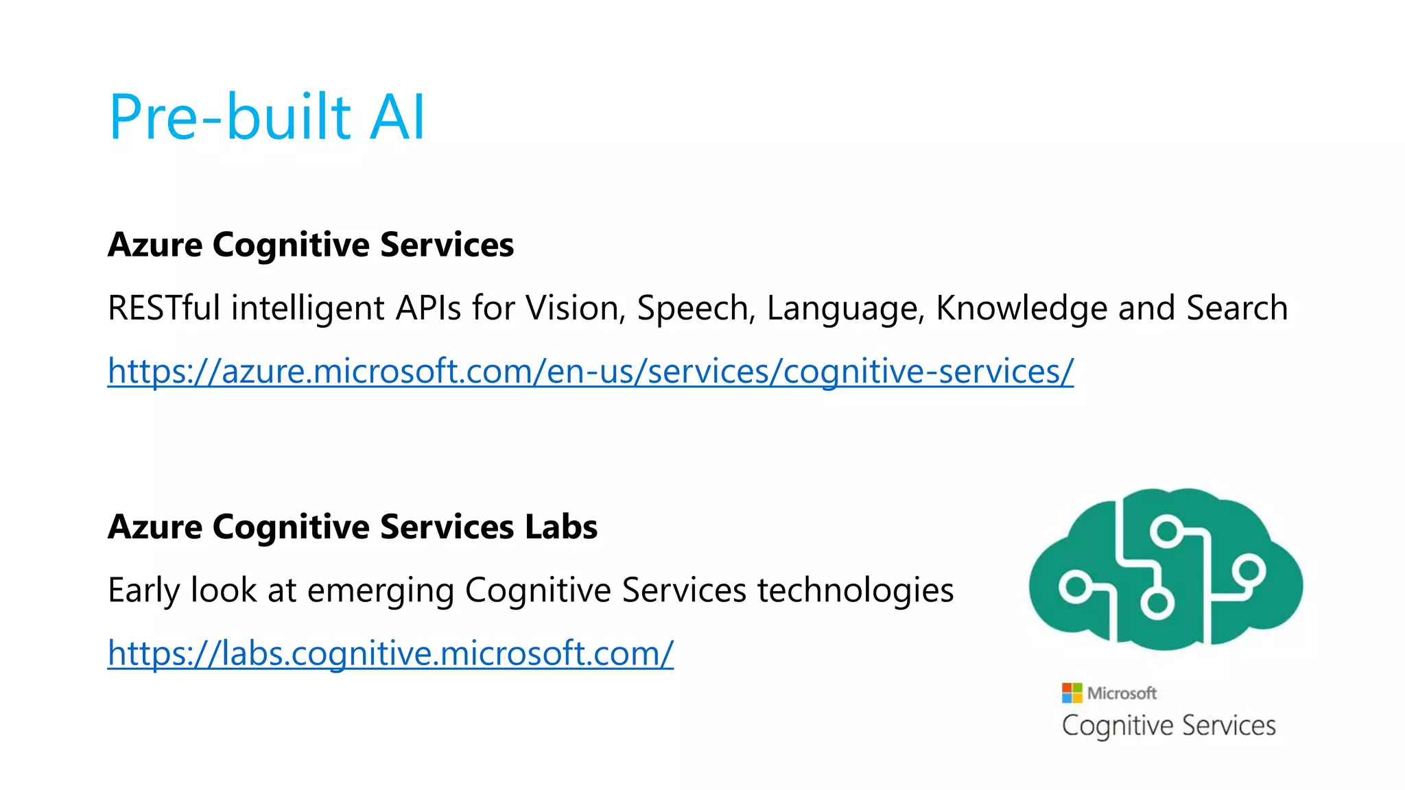 Pre-built AI
Azure Cognitive Services
RESTful intelligent APIs for Vision, Speech, Language, Knowledge and Search
https://azure.microsoft.com/en-us/services/cognitive-services/
Azure Cognitive Services Labs
Early look at emerging Cognitive Services technologies
https://labs.cognitive.microsoft.com/
 