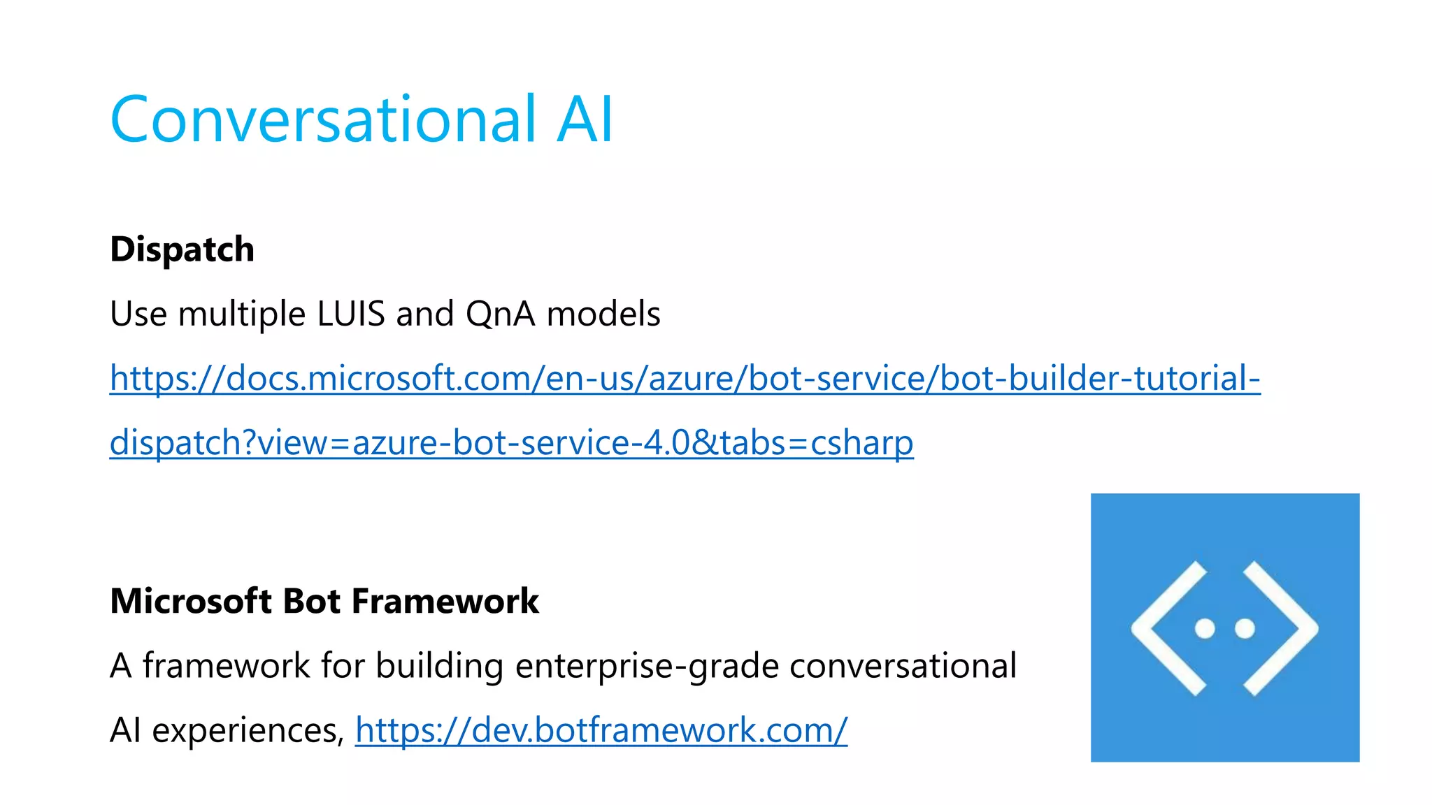 Conversational AI
Dispatch
Use multiple LUIS and QnA models
https://docs.microsoft.com/en-us/azure/bot-service/bot-builder-tutorial-
dispatch?view=azure-bot-service-4.0&tabs=csharp
Microsoft Bot Framework
A framework for building enterprise-grade conversational
AI experiences, https://dev.botframework.com/
 