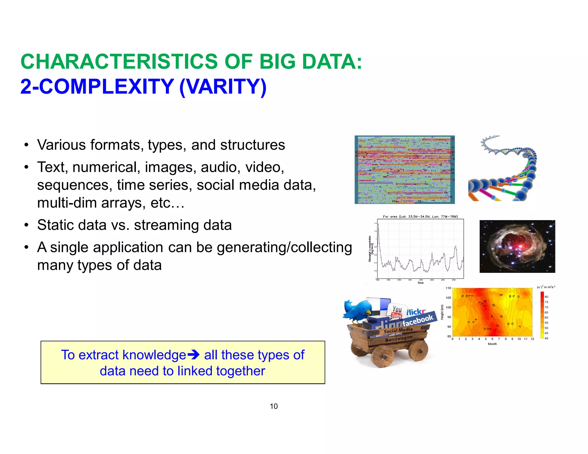 CHARACTERISTICS OF BIG DATA:
2-COMPLEXITY (VARITY)
• Various formats, types, and structures
• Text, numerical, images, audio, video,
sequences, time series, social media data,
multi-dim arrays, etc…
• Static data vs. streaming data
• A single application can be generating/collecting
many types of data
10
To extract knowledgeè all these types of
data need to linked together
 