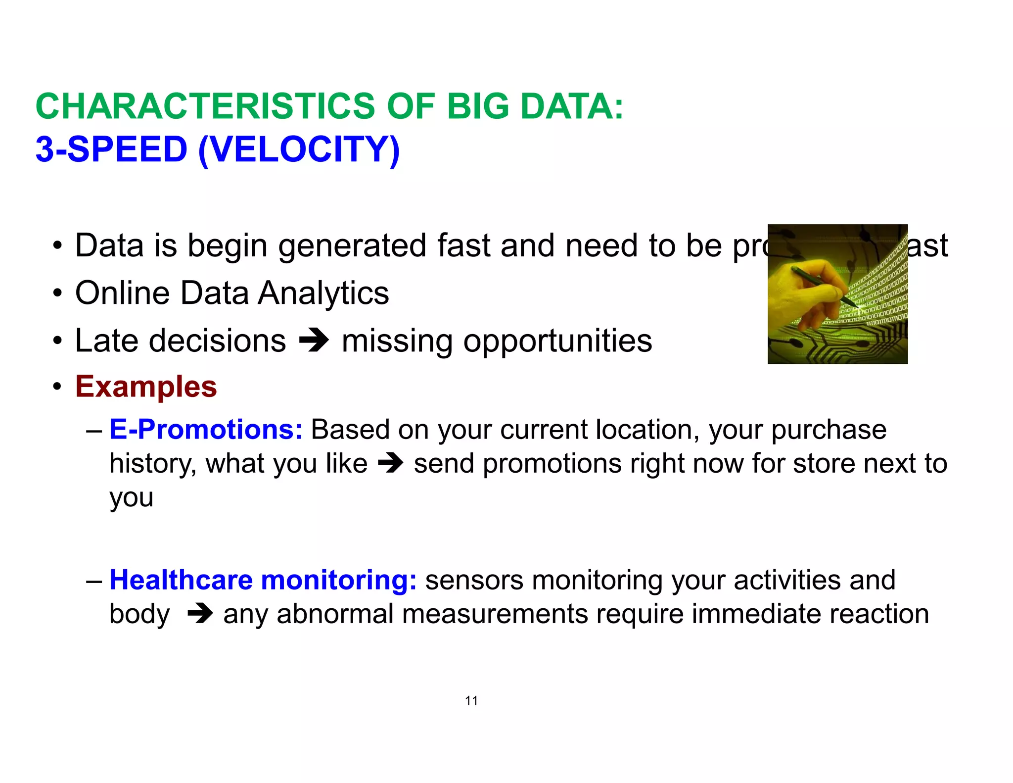 CHARACTERISTICS OF BIG DATA:
3-SPEED (VELOCITY)
• Data is begin generated fast and need to be processed fast
• Online Data Analytics
• Late decisions è missing opportunities
• Examples
– E-Promotions: Based on your current location, your purchase
history, what you like è send promotions right now for store next to
you
– Healthcare monitoring: sensors monitoring your activities and
body è any abnormal measurements require immediate reaction
11
 