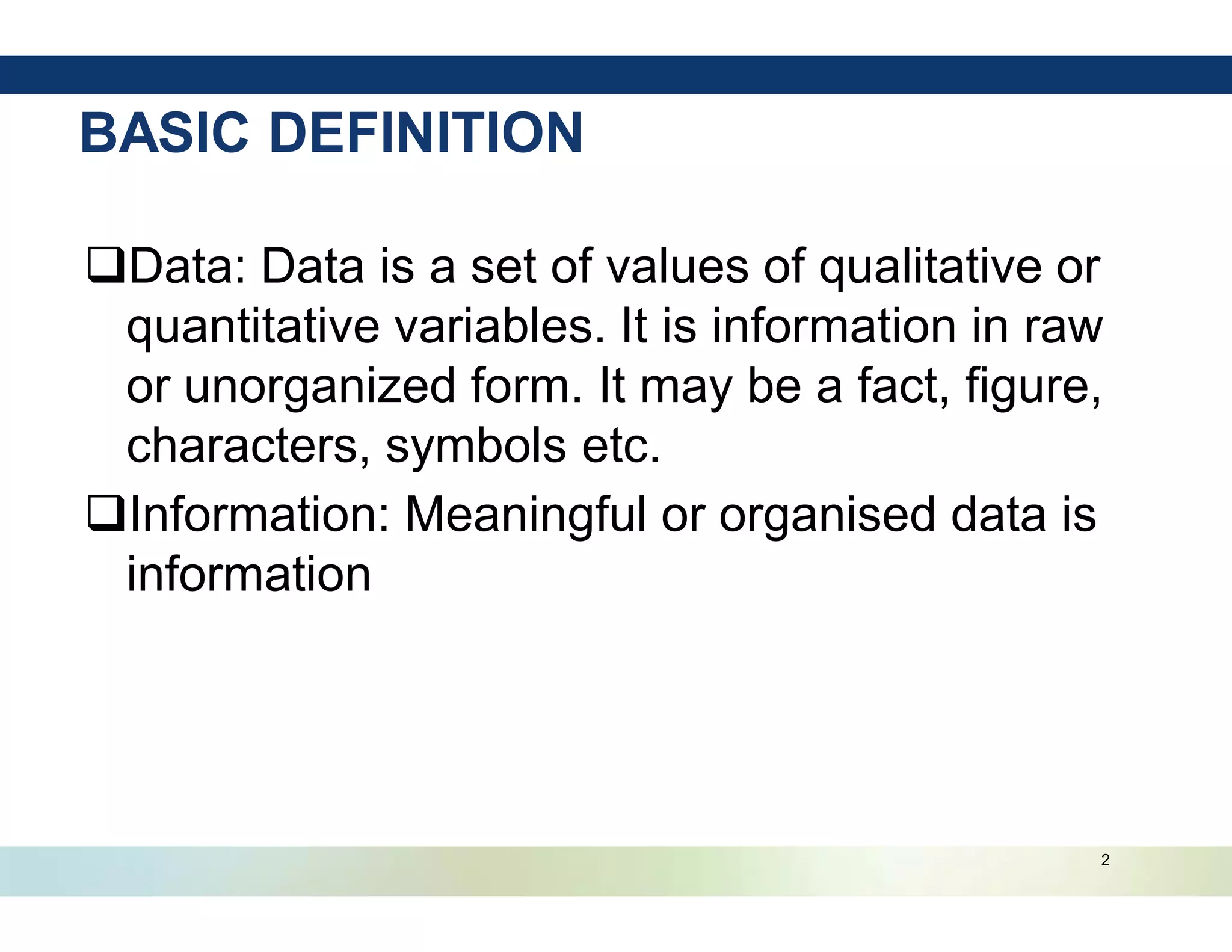 2
BASIC DEFINITION
qData: Data is a set of values of qualitative or
quantitative variables. It is information in raw
or unorganized form. It may be a fact, figure,
characters, symbols etc.
qInformation: Meaningful or organised data is
information
 
